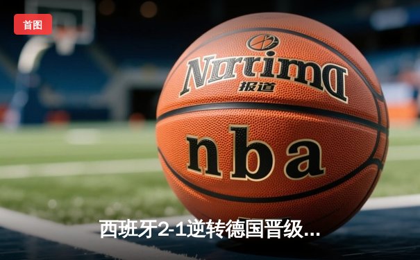 西班牙2-1逆转德国晋级四强，亚马尔创纪录破门点燃欧洲杯