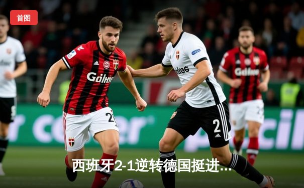 西班牙2-1逆转德国挺进四强，亚马尔创纪录天外飞仙载入史册