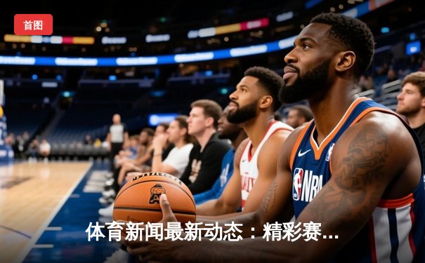 体育新闻最新动态：精彩赛事回顾