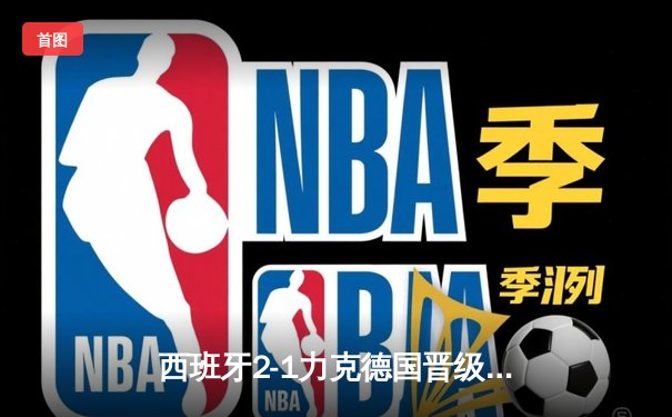 西班牙2-1力克德国晋级四强，奥尔莫制胜球点燃激战之夜