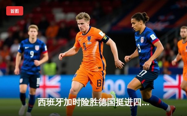 西班牙加时险胜德国挺进四强，亚马尔创纪录助斗牛士晋级