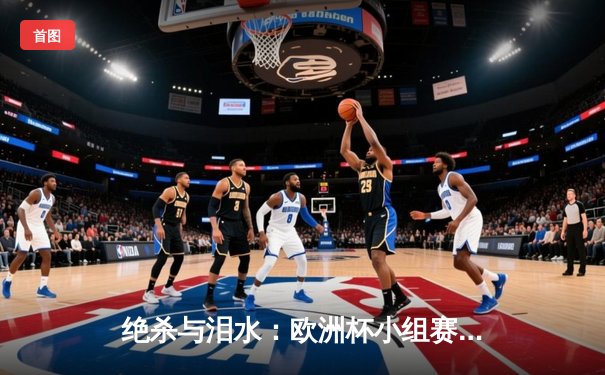 绝杀与泪水：欧洲杯小组赛末轮上演戏剧性出线争夺战