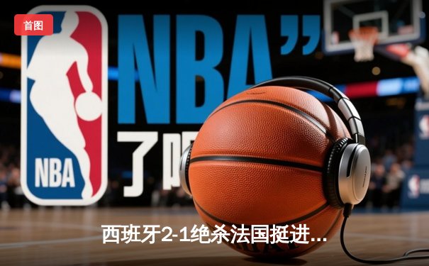 西班牙2-1绝杀法国挺进决赛，亚马尔世界波创历史纪录