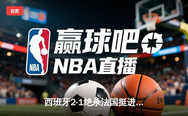 西班牙2-1绝杀法国挺进决赛，亚马尔世界波创历史纪录