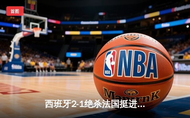 西班牙2-1绝杀法国挺进决赛，亚马尔世界波创历史纪录